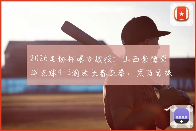 2026足协杯爆冷战报：山西崇德荣海点球4-3淘汰长春亚泰，黑马晋级全细节回顾