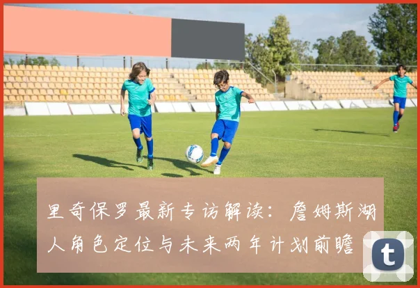 里奇保罗最新专访解读：詹姆斯湖人角色定位与未来两年计划前瞻