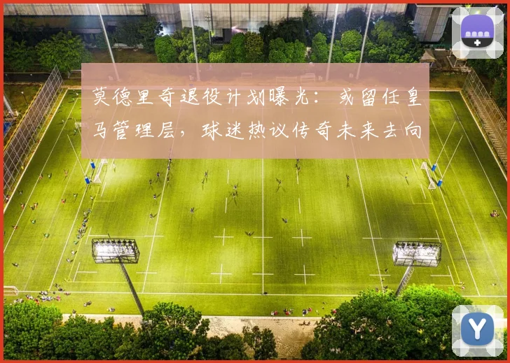 莫德里奇退役计划曝光:或留任皇马管理层,球迷热议传奇未来去向