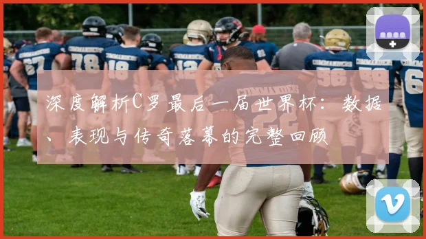 深度解析C罗最后一届世界杯：数据、表现与传奇落幕的完整回顾