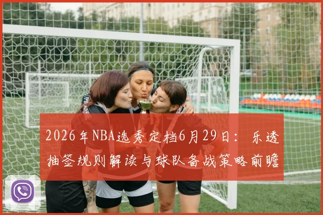 2026年NBA选秀定档6月29日:乐透抽签规则解读与球队备战策略前瞻