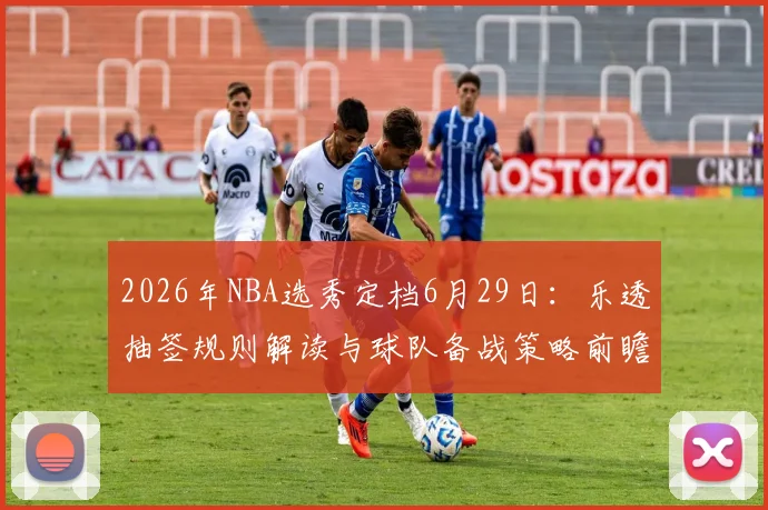 2026年NBA选秀定档6月29日：乐透抽签规则解读与球队备战策略前瞻