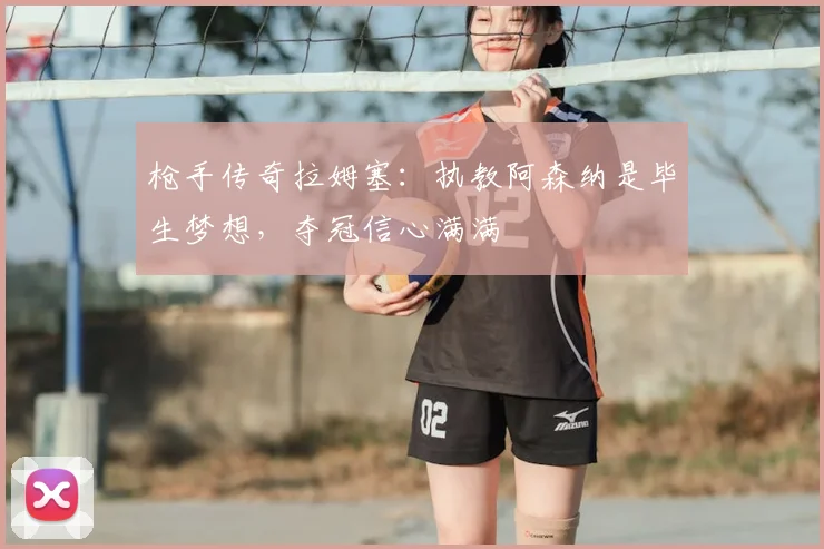 枪手传奇拉姆塞：执教阿森纳是毕生梦想，夺冠信心满满
