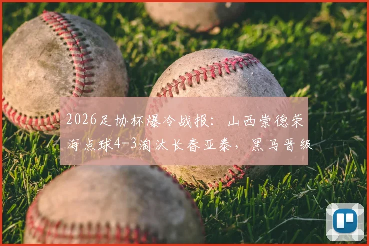 2026足协杯爆冷战报：山西崇德荣海点球4-3淘汰长春亚泰，黑马晋级全细节回顾