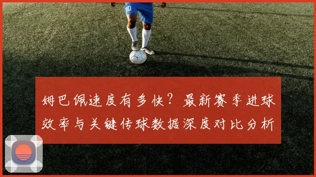 姆巴佩速度有多快?最新赛季进球效率与关键传球数据深度对比分析